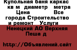 Купольная-баня-каркас 12 кв.м. диаметр 4 метра  › Цена ­ 32 000 - Все города Строительство и ремонт » Услуги   . Ненецкий АО,Верхняя Пеша д.